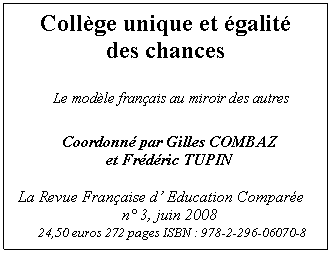 Textfeld: Coll�ge unique et �galit� 
des chances
 
        Le mod�le fran�ais au miroir des autres

      Coordonn� par Gilles COMBAZ
                       et Fr�d�ric TUPIN
           
 La Revue Fran�aise d� Education Compar�e
                     n� 3, juin 2008
24,50 euros 272 pages ISBN : 978-2-296-06070-8



