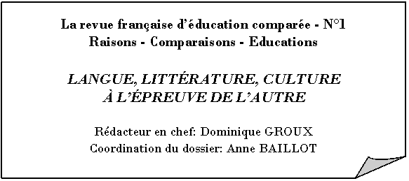 Gefaltete Ecke: La revue fran�aise d��ducation compar�e - N�1
Raisons - Comparaisons - Educations

LANGUE, LITT�RATURE, CULTURE 
� L��PREUVE DE L�AUTRE

R�dacteur en chef: Dominique GROUX
Coordination du dossier: Anne BAILLOT
